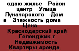 сдаю жилье › Район ­ центр › Улица ­ Луначарского › Дом ­ 82а › Этажность дома ­ 3 › Цена ­ 100 - Краснодарский край, Геленджик г. Недвижимость » Квартиры аренда   . Краснодарский край,Геленджик г.